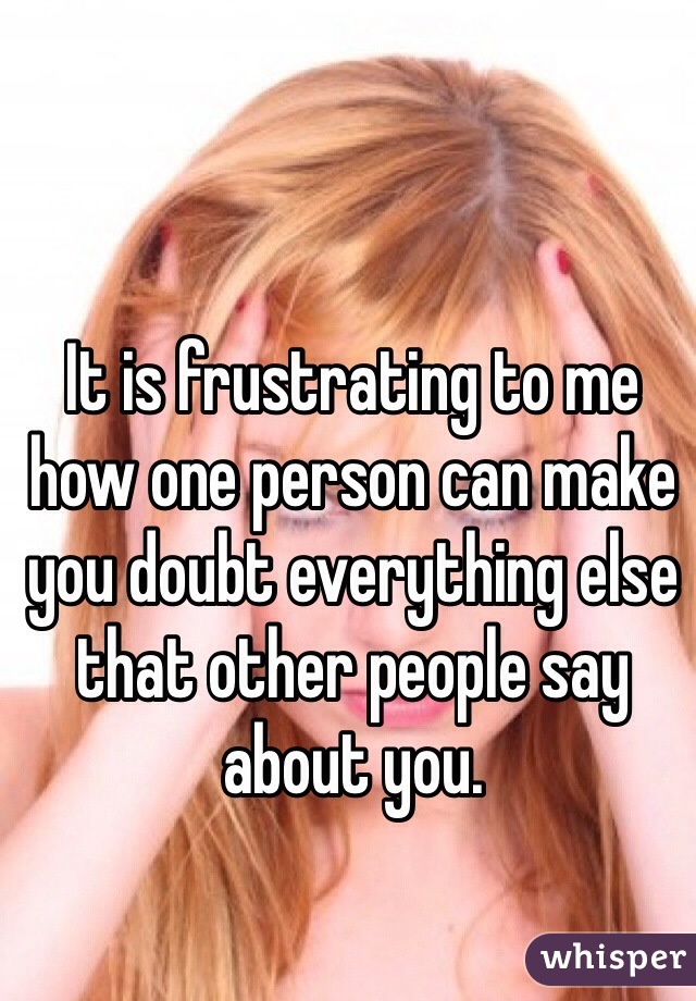 It is frustrating to me how one person can make you doubt everything else that other people say about you. 