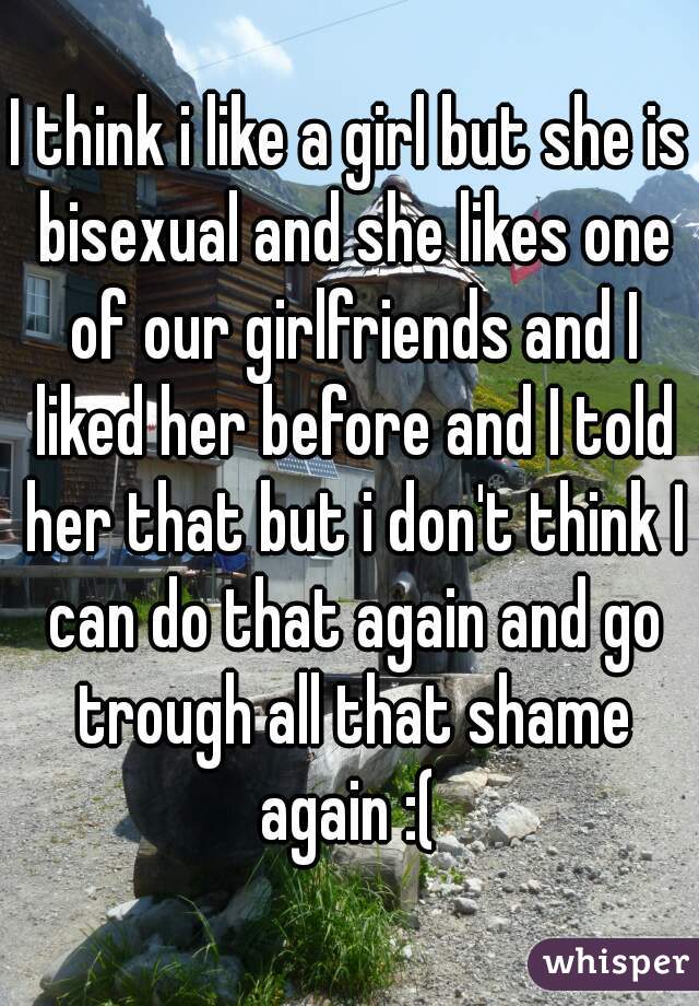 I think i like a girl but she is bisexual and she likes one of our girlfriends and I liked her before and I told her that but i don't think I can do that again and go trough all that shame again :( 