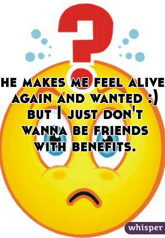 he makes me feel alive again and wanted :) but I just don't wanna be friends with benefits. 