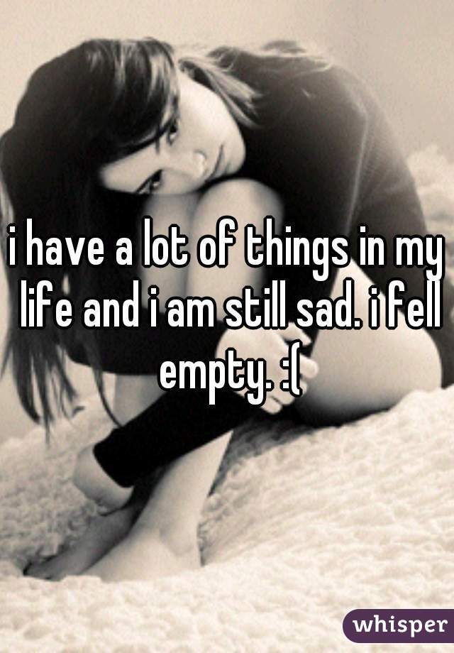 i have a lot of things in my life and i am still sad. i fell empty. :(