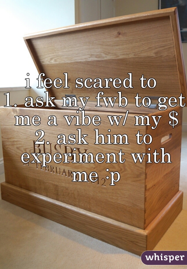 i feel scared to 
1. ask my fwb to get me a vibe w/ my $
2. ask him to experiment with me :p