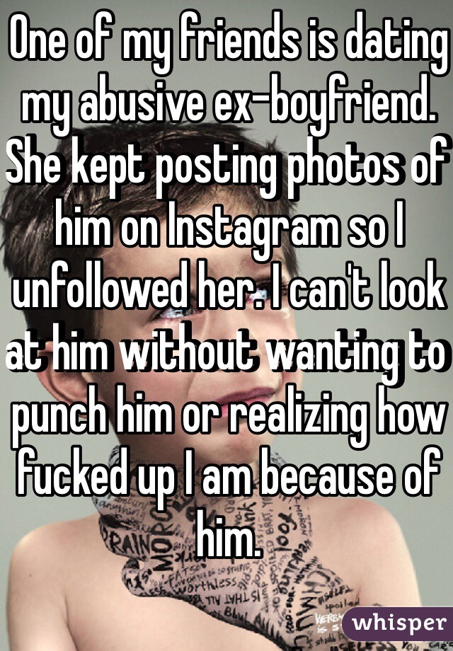 One of my friends is dating my abusive ex-boyfriend. She kept posting photos of him on Instagram so I unfollowed her. I can't look at him without wanting to punch him or realizing how fucked up I am because of him. 