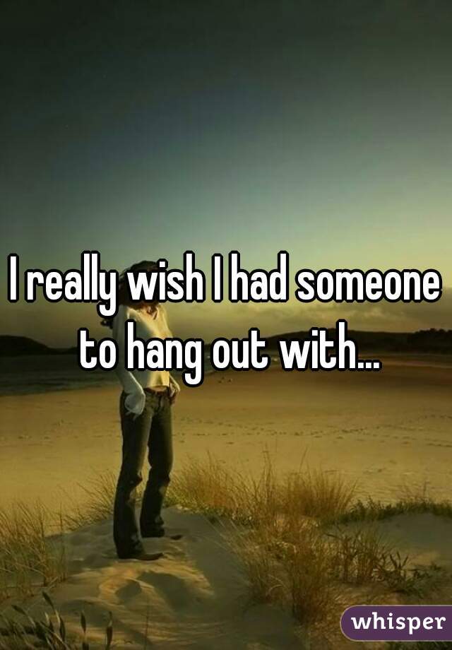 I really wish I had someone to hang out with...