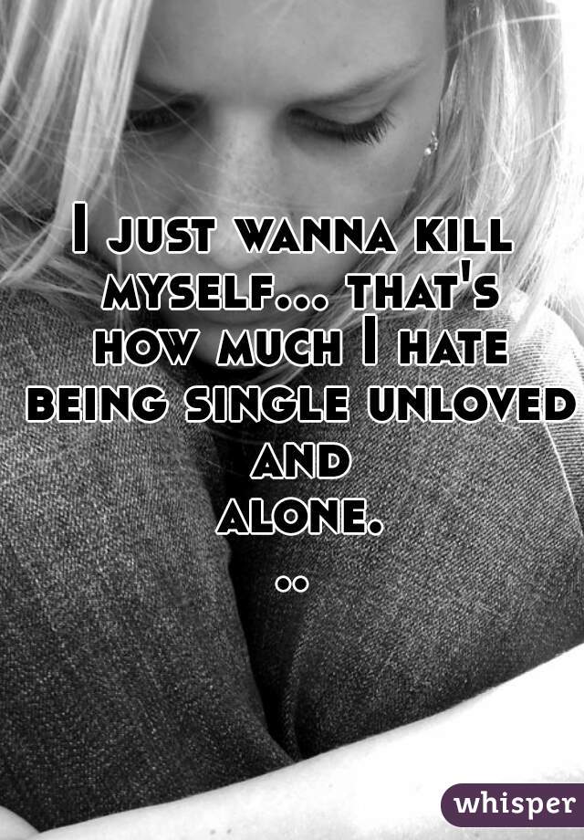 I just wanna kill myself... that's how much I hate being single unloved and alone...