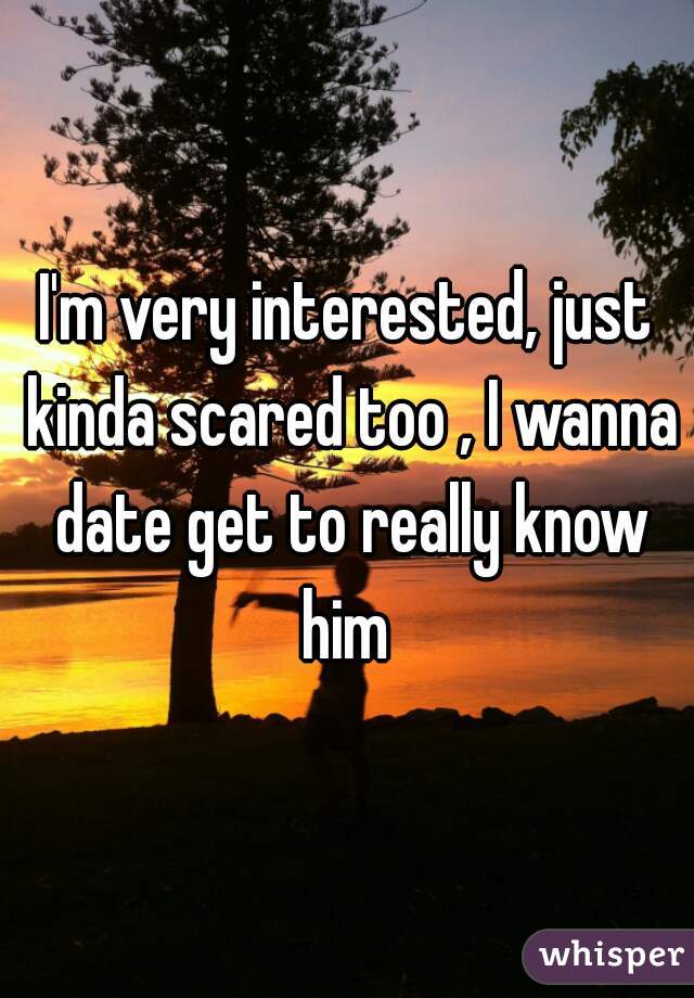 I'm very interested, just kinda scared too , I wanna date get to really know him 