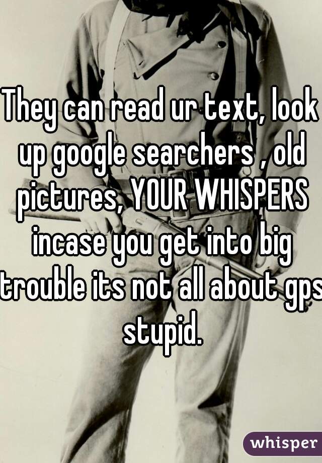 They can read ur text, look up google searchers , old pictures, YOUR WHISPERS incase you get into big trouble its not all about gps stupid.