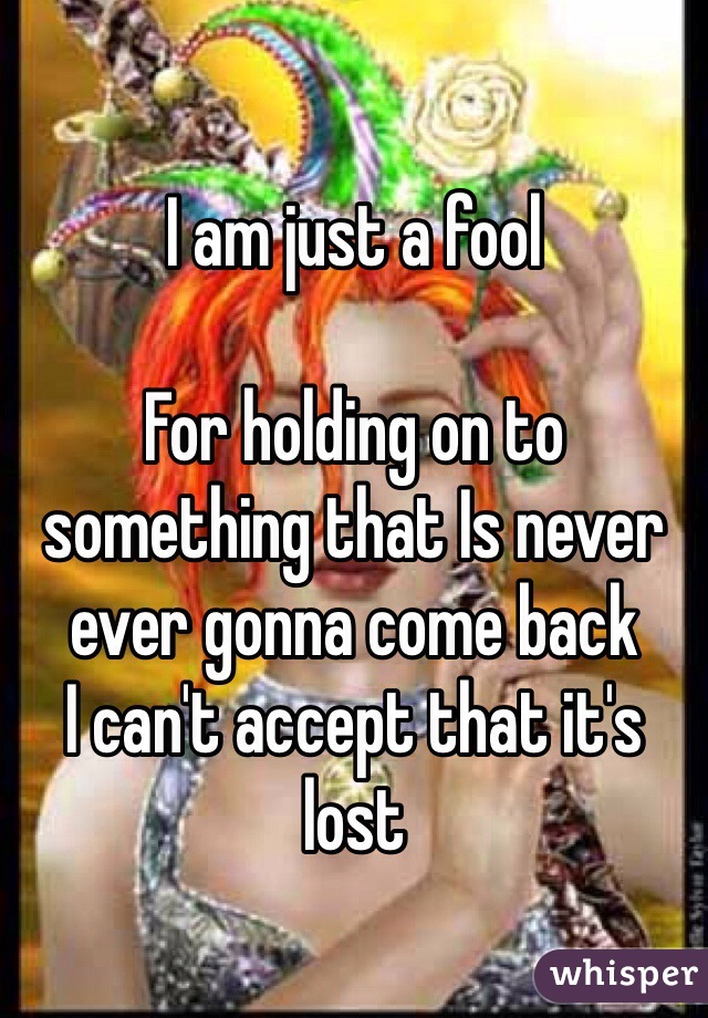 I am just a fool

For holding on to something that Is never ever gonna come back 
I can't accept that it's lost 