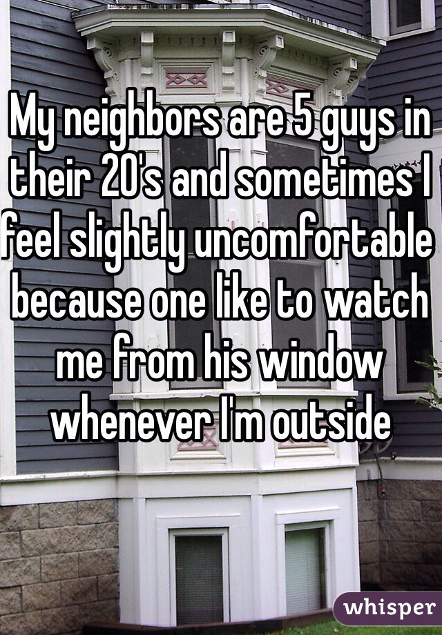 My neighbors are 5 guys in their 20's and sometimes I feel slightly uncomfortable because one like to watch me from his window whenever I'm outside 