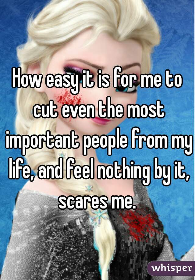 How easy it is for me to cut even the most important people from my life, and feel nothing by it, scares me. 