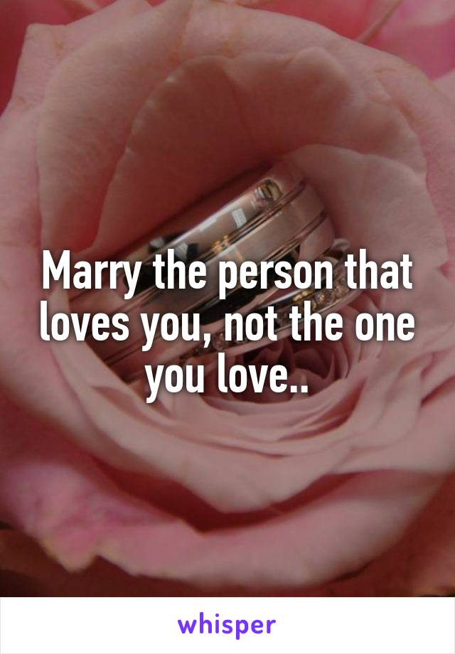 Marry the person that loves you, not the one you love..