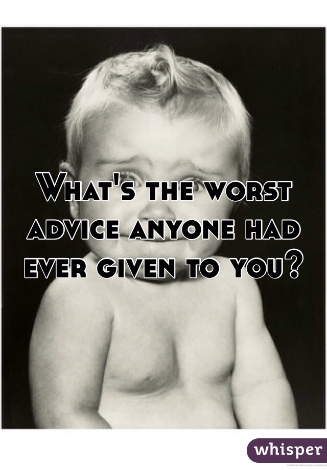 What's the worst advice anyone had ever given to you?