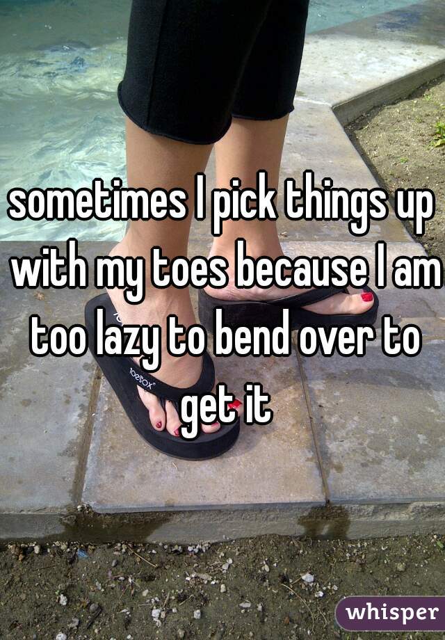 sometimes I pick things up with my toes because I am too lazy to bend over to get it