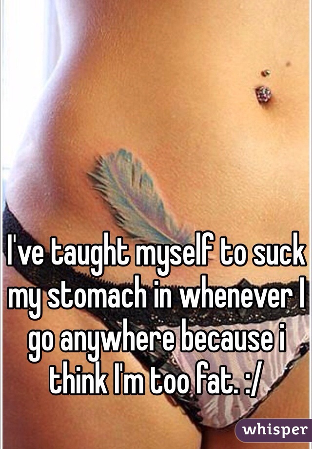 I've taught myself to suck my stomach in whenever I go anywhere because i think I'm too fat. :/