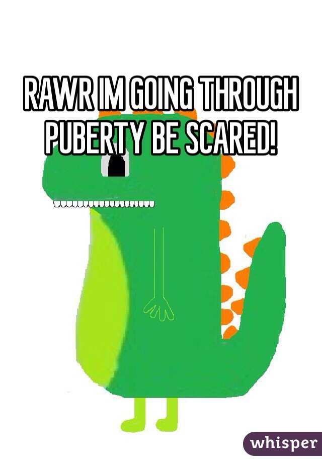 RAWR IM GOING THROUGH PUBERTY BE SCARED!