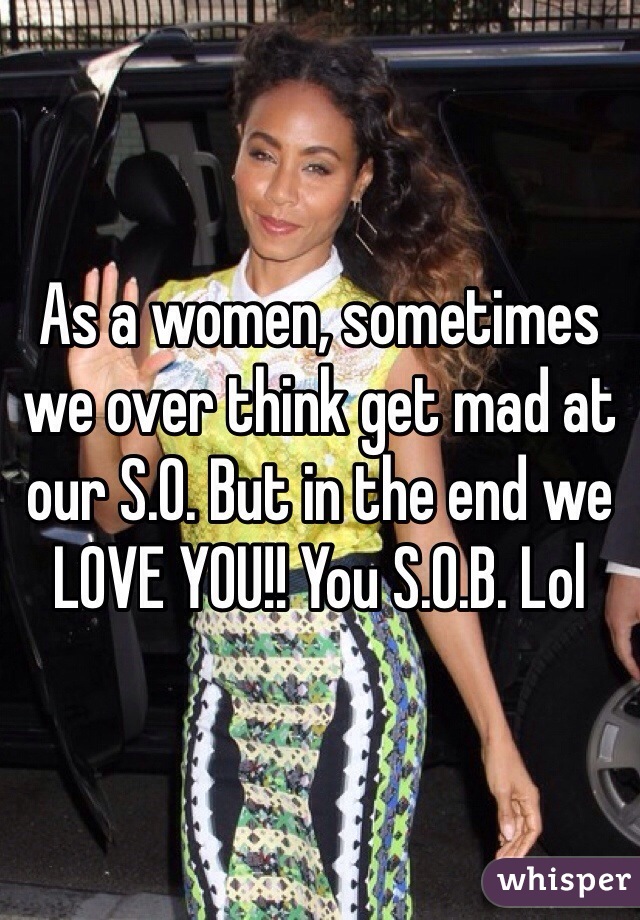 As a women, sometimes we over think get mad at our S.O. But in the end we LOVE YOU!! You S.O.B. Lol
