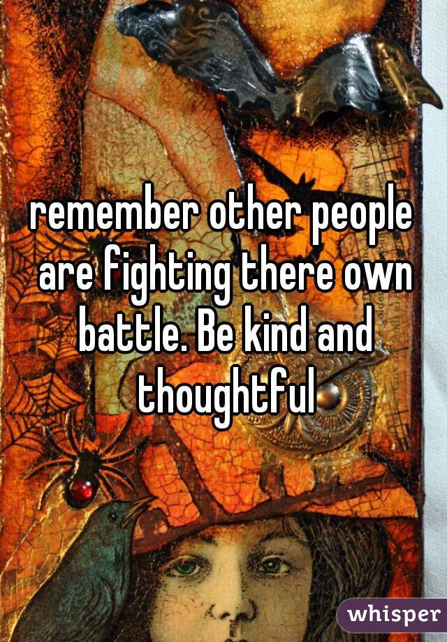 remember other people are fighting there own battle. Be kind and thoughtful