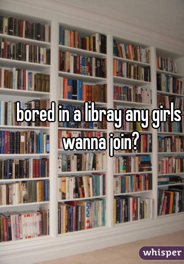 bored in a libray any girls wanna join?