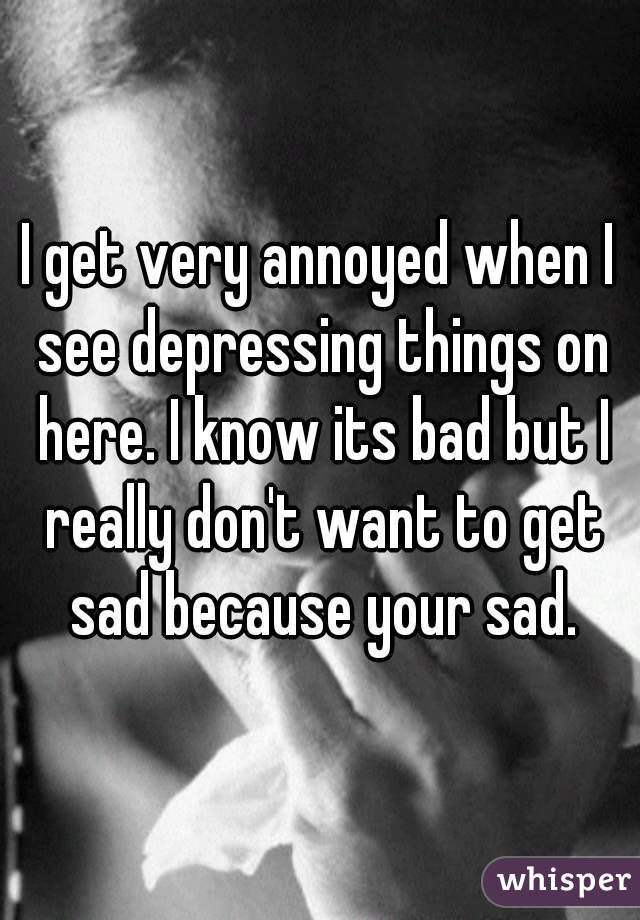 I get very annoyed when I see depressing things on here. I know its bad but I really don't want to get sad because your sad.