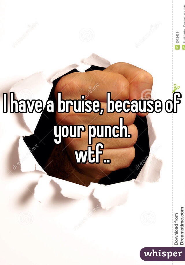 I have a bruise, because of your punch. 
wtf..  