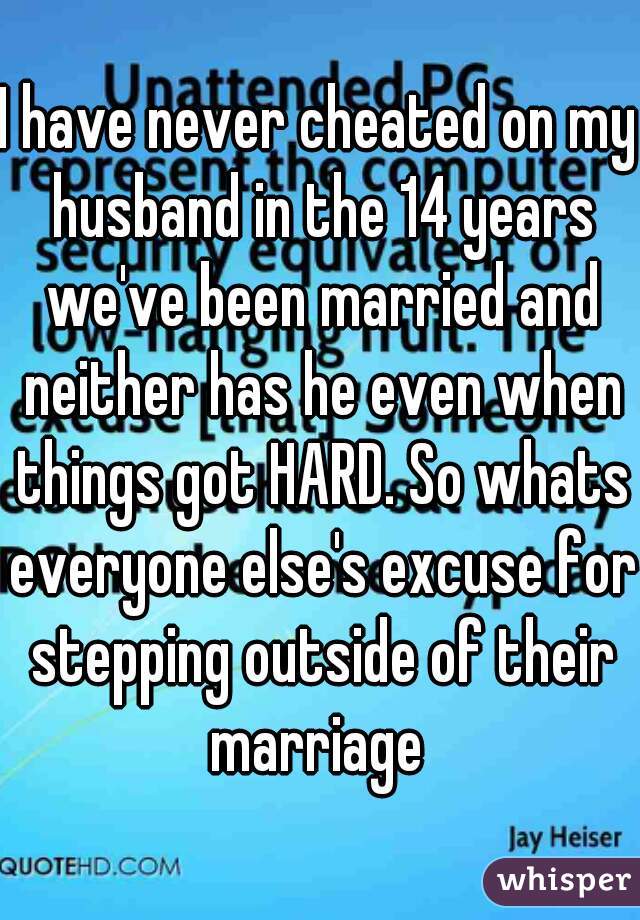 I have never cheated on my husband in the 14 years we've been married and neither has he even when things got HARD. So whats everyone else's excuse for stepping outside of their marriage 