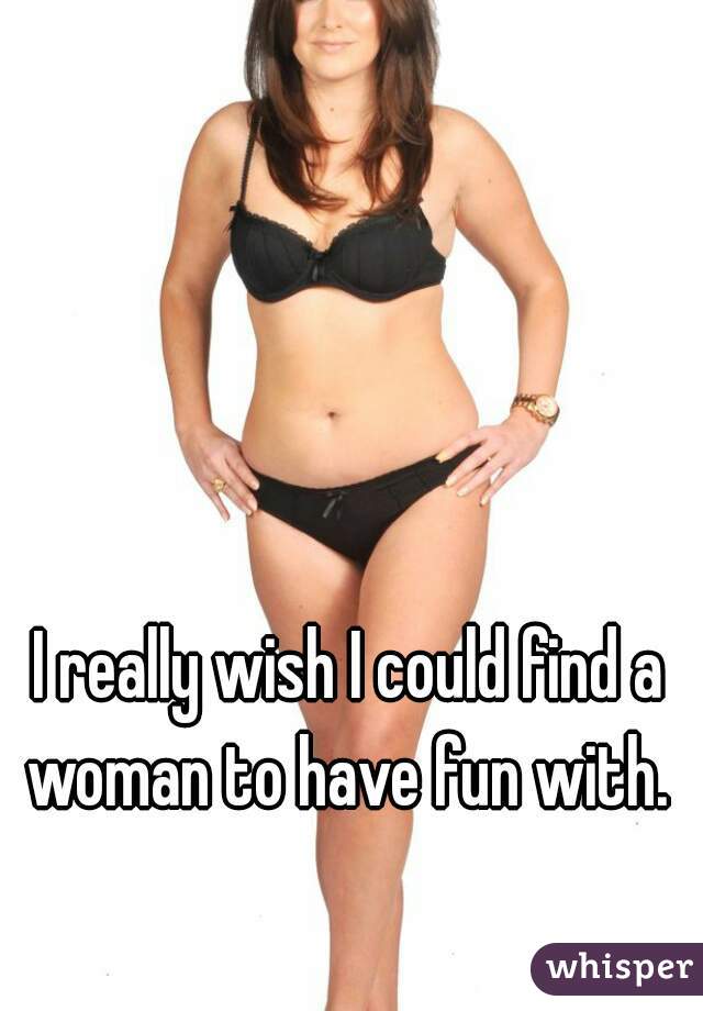 I really wish I could find a woman to have fun with. 