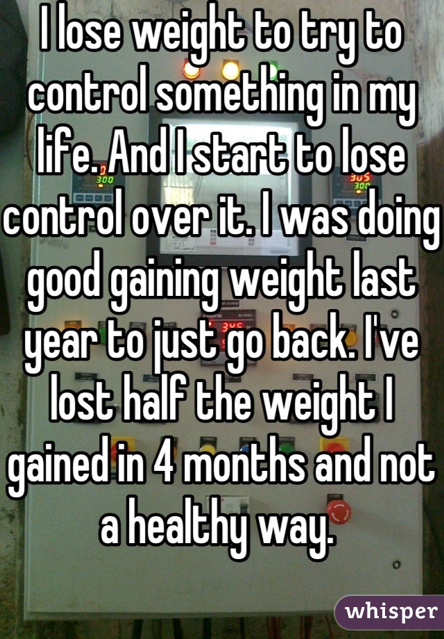 I lose weight to try to control something in my life. And I start to lose control over it. I was doing good gaining weight last year to just go back. I've lost half the weight I gained in 4 months and not a healthy way. 