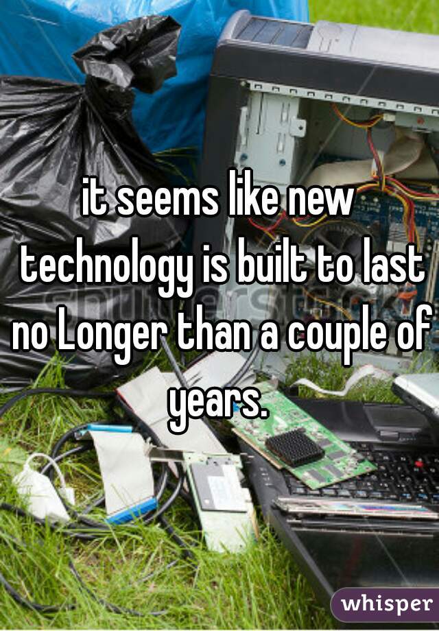 it seems like new technology is built to last no Longer than a couple of years. 