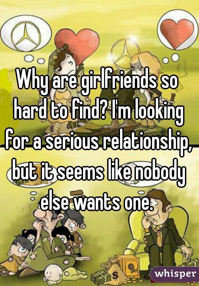 Why are girlfriends so hard to find? I'm looking for a serious relationship, but it seems like nobody else wants one. 