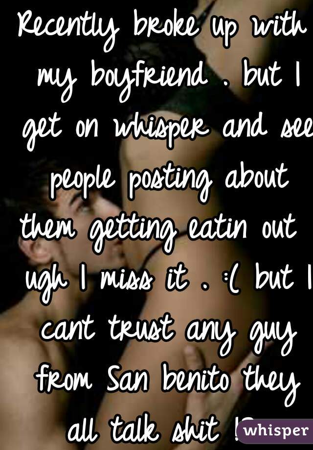 Recently broke up with my boyfriend . but I get on whisper and see people posting about them getting eatin out . ugh I miss it . :( but I cant trust any guy from San benito they all talk shit !? 