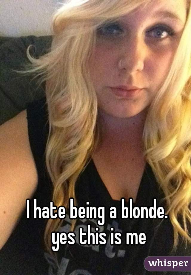I hate being a blonde. 

yes this is me
