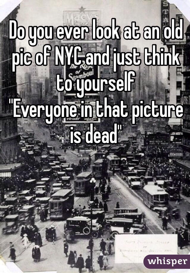 Do you ever look at an old pic of NYC and just think to yourself 
"Everyone in that picture is dead"