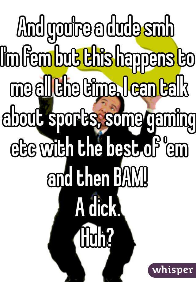 And you're a dude smh 
I'm fem but this happens to me all the time. I can talk about sports, some gaming etc with the best of 'em and then BAM! 
A dick.
Huh?