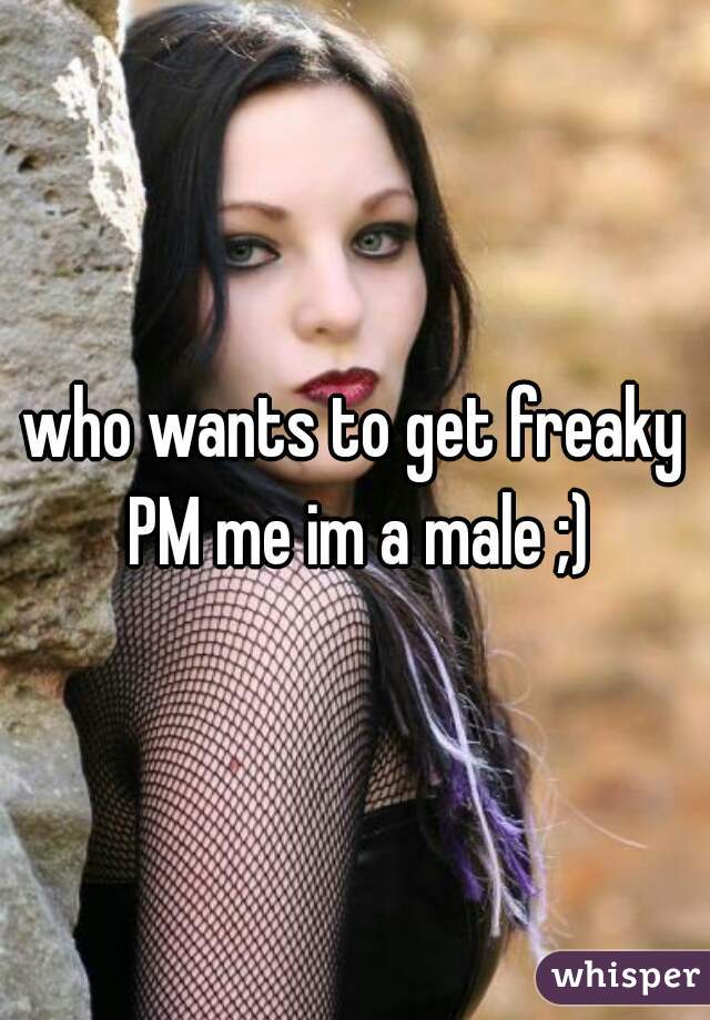 who wants to get freaky PM me im a male ;)