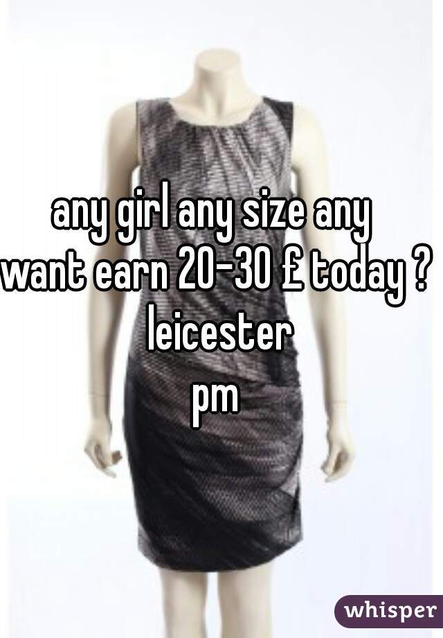 any girl any size any  
want earn 20-30 £ today ? 
 leicester 
pm 