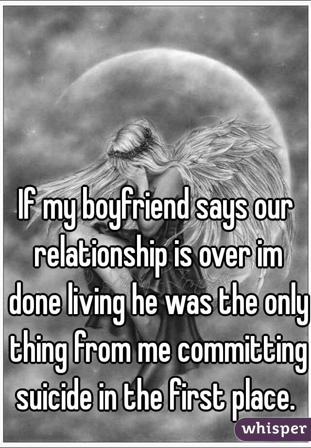 If my boyfriend says our relationship is over im done living he was the only thing from me committing suicide in the first place. 