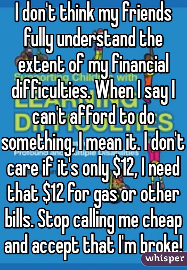 I don't think my friends fully understand the extent of my financial difficulties. When I say I can't afford to do something, I mean it. I don't care if it's only $12, I need that $12 for gas or other bills. Stop calling me cheap and accept that I'm broke!