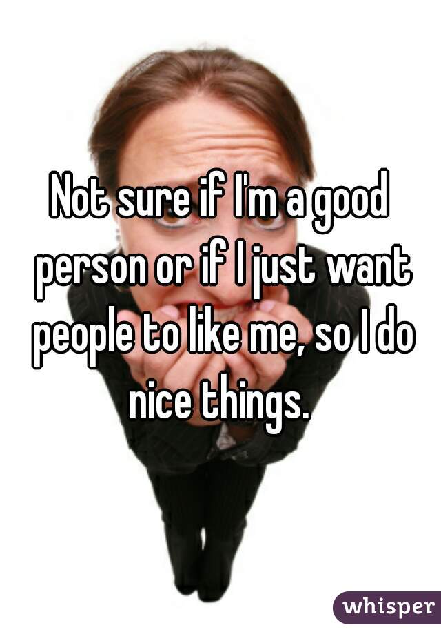 Not sure if I'm a good person or if I just want people to like me, so I do nice things. 