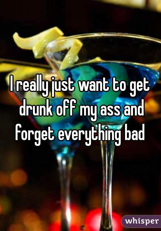 I really just want to get drunk off my ass and forget everything bad 