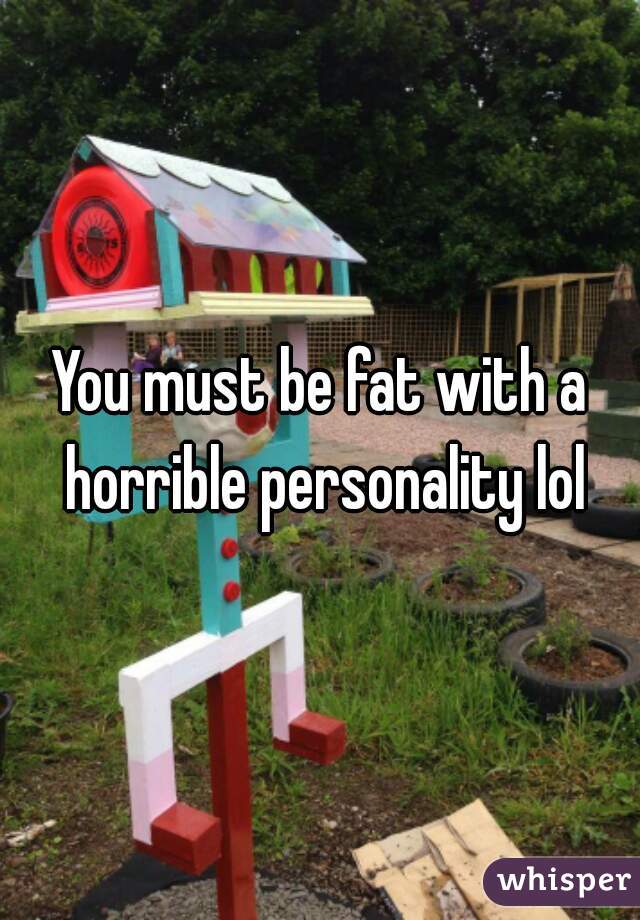 You must be fat with a horrible personality lol