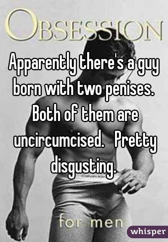 Apparently there's a guy born with two penises.  Both of them are uncircumcised.   Pretty disgusting. 