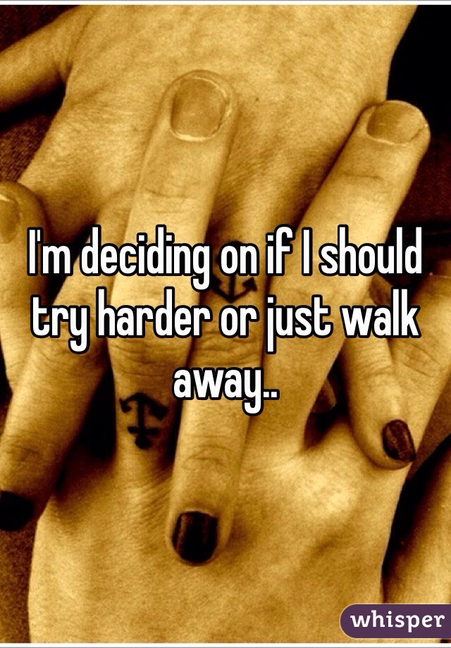 I'm deciding on if I should try harder or just walk away.. 