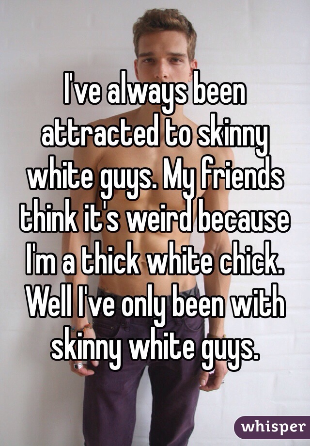 I've always been attracted to skinny white guys. My friends think it's weird because I'm a thick white chick. Well I've only been with skinny white guys. 