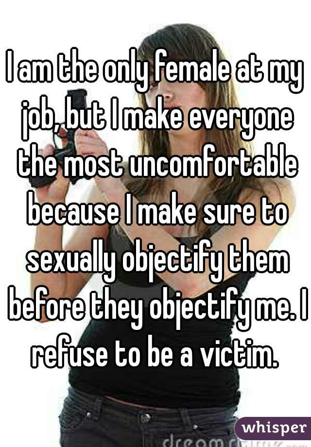I am the only female at my job, but I make everyone the most uncomfortable because I make sure to sexually objectify them before they objectify me. I refuse to be a victim. 