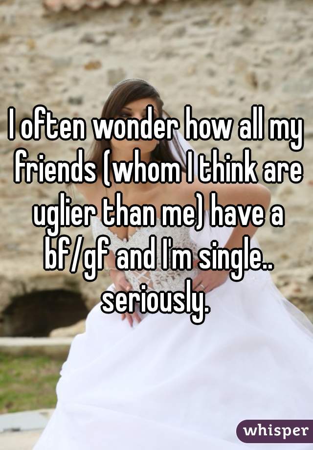 I often wonder how all my friends (whom I think are uglier than me) have a bf/gf and I'm single.. seriously. 