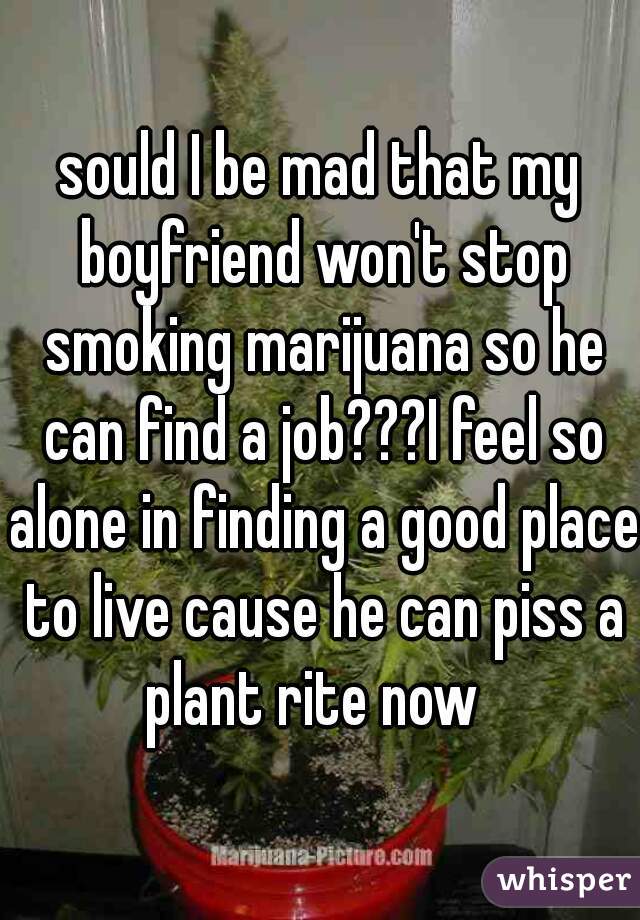 sould I be mad that my boyfriend won't stop smoking marijuana so he can find a job???I feel so alone in finding a good place to live cause he can piss a plant rite now  