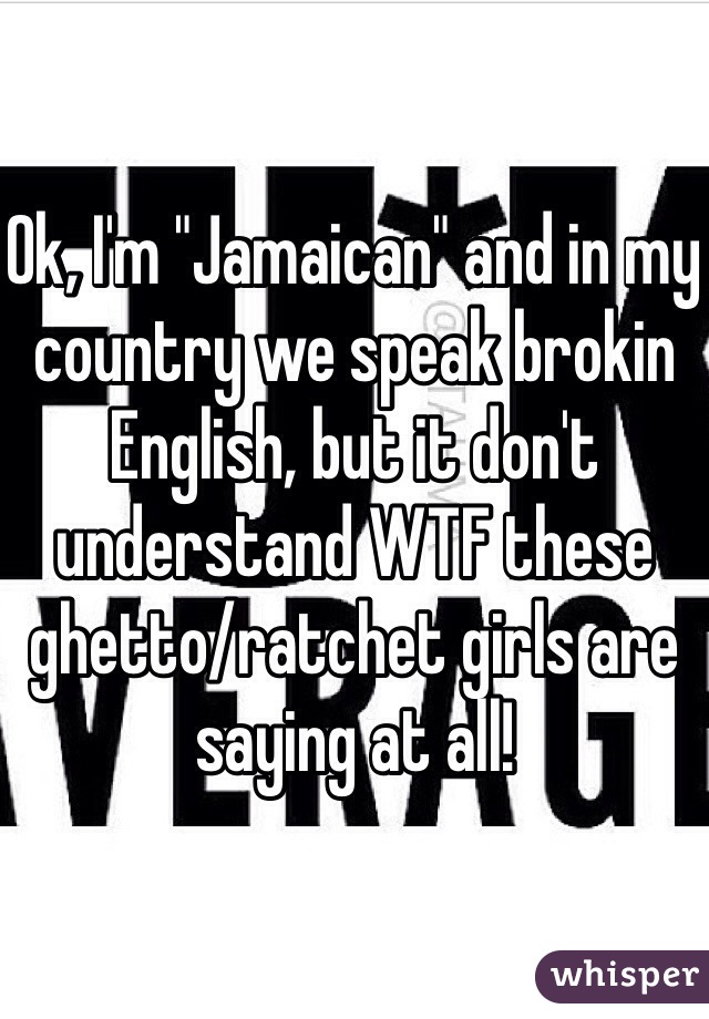 Ok, I'm "Jamaican" and in my country we speak brokin English, but it don't understand WTF these ghetto/ratchet girls are saying at all!