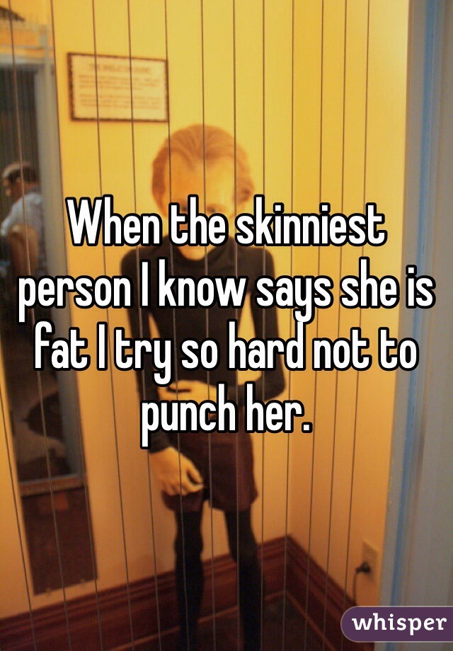 When the skinniest person I know says she is fat I try so hard not to punch her.