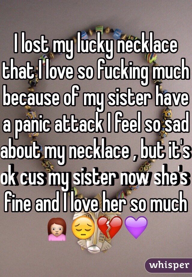 I lost my lucky necklace that I love so fucking much because of my sister have a panic attack I feel so sad about my necklace , but it's ok cus my sister now she's fine and I love her so much 🙍😔💔💜