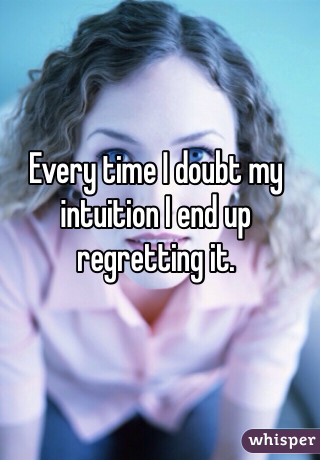 Every time I doubt my intuition I end up regretting it.