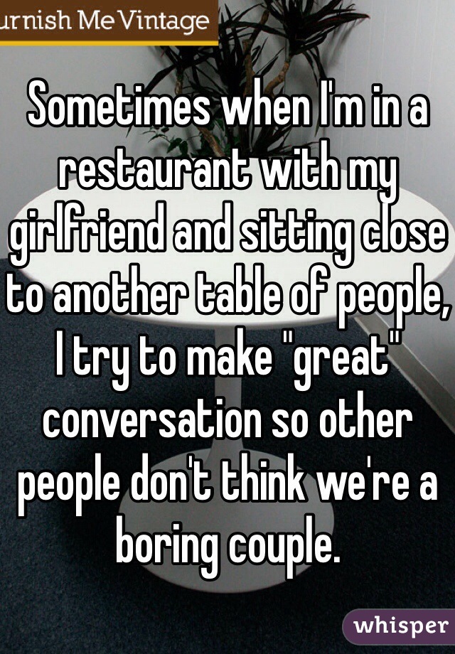 Sometimes when I'm in a restaurant with my girlfriend and sitting close to another table of people, I try to make "great" conversation so other people don't think we're a boring couple. 